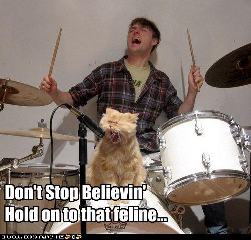 Don't stop believin' / Hold on to that feline...