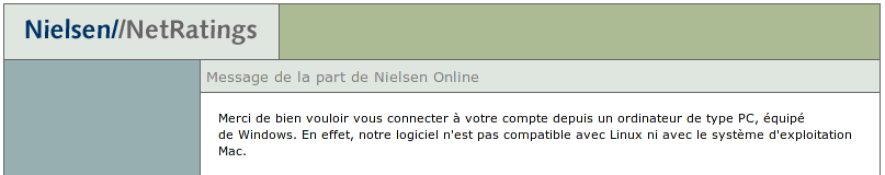 Message de la part de Nielsen Online : Merci de bien vouloir vous connecter à votre compte depuis un ordinateur de type PC, équipé de Windows. En effet, notre logiciel n'est pas compatible avec Linux ni avec le système d'exploitation Mac.